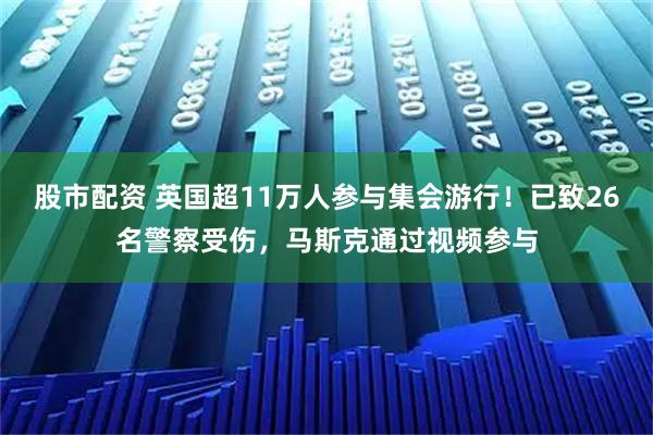股市配资 英国超11万人参与集会游行！已致26名警察受伤，马斯克通过视频参与