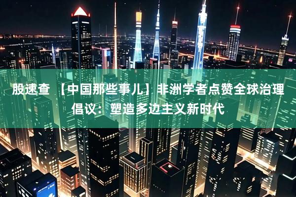股速查 【中国那些事儿】非洲学者点赞全球治理倡议：塑造多边主义新时代