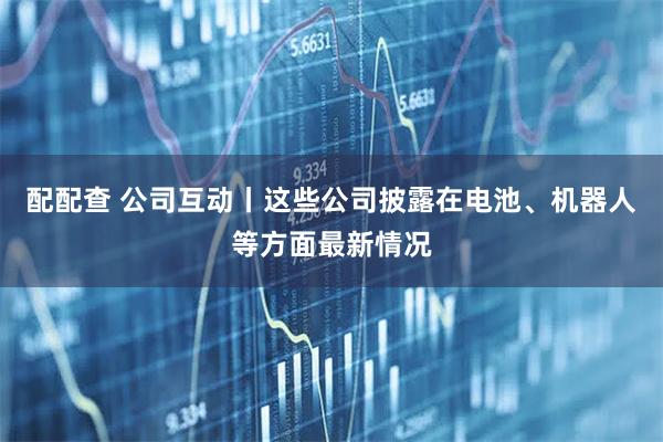 配配查 公司互动丨这些公司披露在电池、机器人等方面最新情况