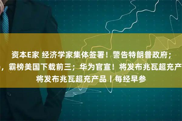 资本E家 经济学家集体签署！警告特朗普政府；中国电商App，霸榜美国下载前三；华为官宣！将发布兆瓦超充产品丨每经早参
