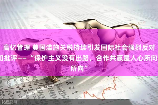 高亿管理 美国滥施关税持续引发国际社会强烈反对和批评—— “保护主义没有出路，合作共赢是人心所向”