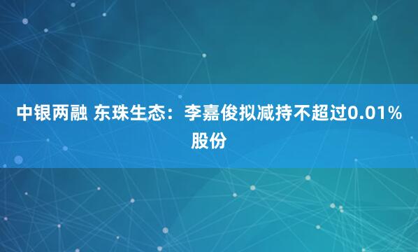 中银两融 东珠生态：李嘉俊拟减持不超过0.01%股份