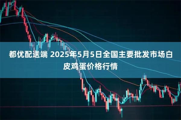 都优配送端 2025年5月5日全国主要批发市场白皮鸡蛋价格行情