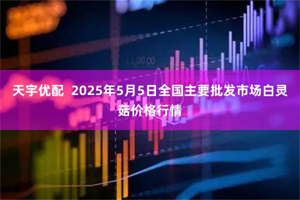 天宇优配  2025年5月5日全国主要批发市场白灵菇价格行情