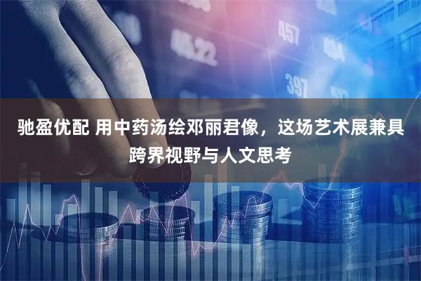 驰盈优配 用中药汤绘邓丽君像，这场艺术展兼具跨界视野与人文思考
