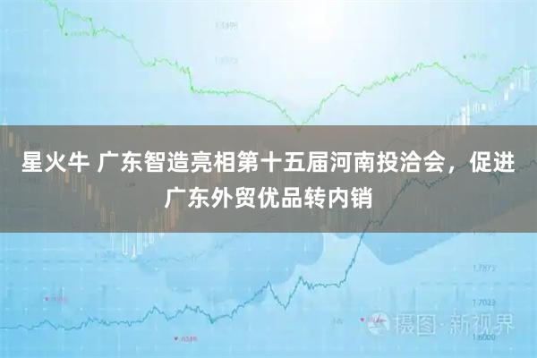 星火牛 广东智造亮相第十五届河南投洽会，促进广东外贸优品转内销