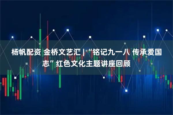 杨帆配资 金桥文艺汇 | “铭记九一八 传承爱国志”红色文化主题讲座回顾