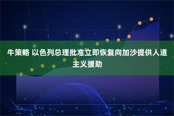 牛策略 以色列总理批准立即恢复向加沙提供人道主义援助