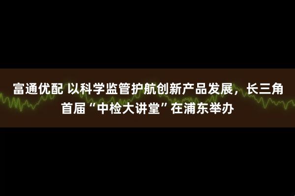 富通优配 以科学监管护航创新产品发展，长三角首届“中检大讲堂”在浦东举办