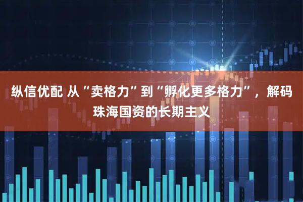 纵信优配 从“卖格力”到“孵化更多格力”，解码珠海国资的长期主义