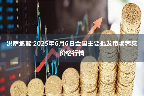 洪萨速配 2025年6月6日全国主要批发市场荠菜价格行情