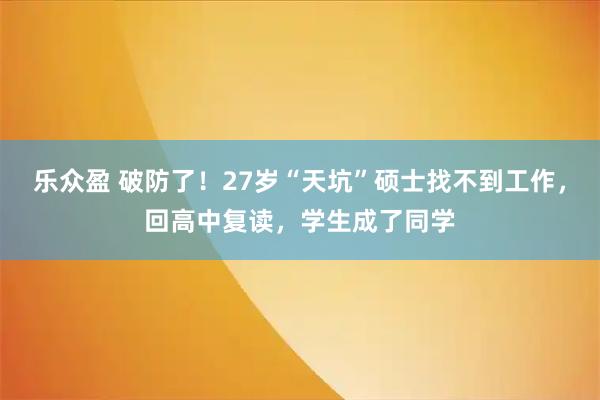 乐众盈 破防了！27岁“天坑”硕士找不到工作，回高中复读，学生成了同学