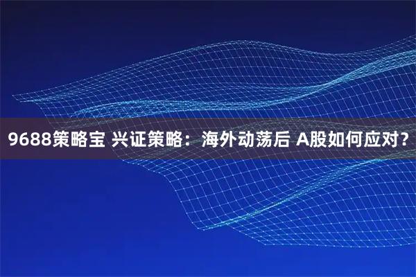9688策略宝 兴证策略：海外动荡后 A股如何应对？
