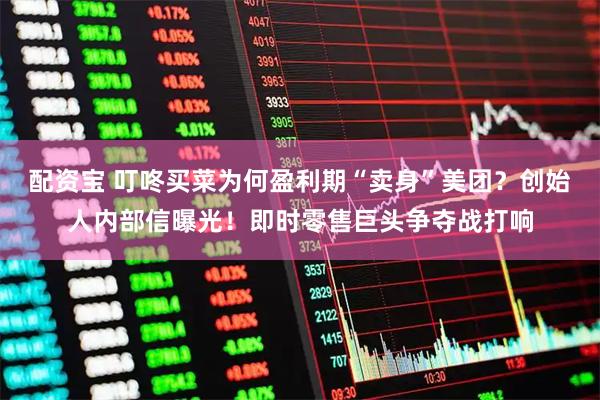 配资宝 叮咚买菜为何盈利期“卖身”美团？创始人内部信曝光！即时零售巨头争夺战打响