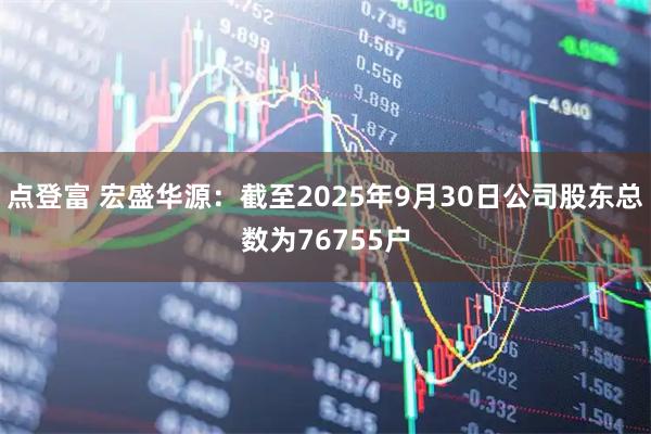 点登富 宏盛华源：截至2025年9月30日公司股东总数为76755户