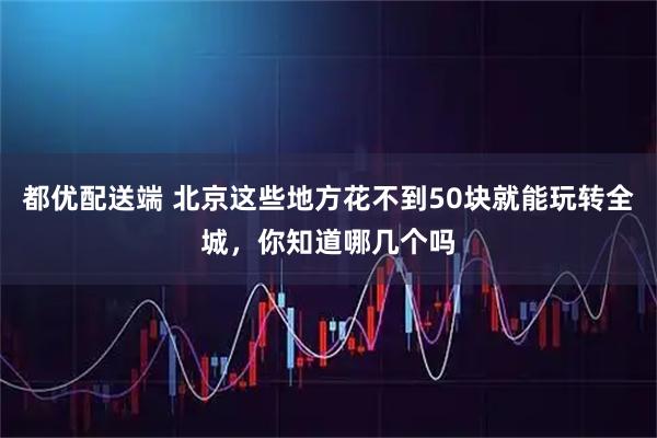 都优配送端 北京这些地方花不到50块就能玩转全城，你知道哪几个吗