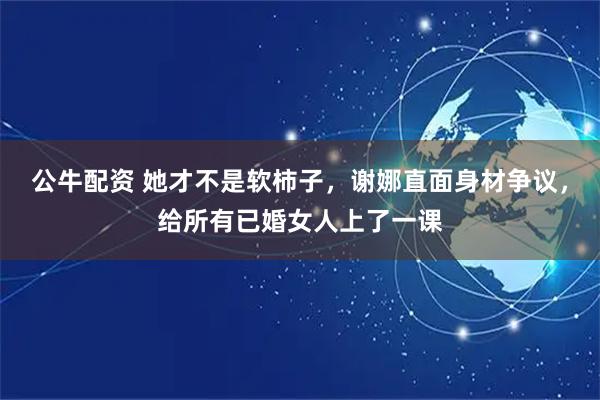 公牛配资 她才不是软柿子，谢娜直面身材争议，给所有已婚女人上了一课