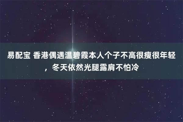 易配宝 香港偶遇温碧霞本人个子不高很瘦很年轻，冬天依然光腿露肩不怕冷