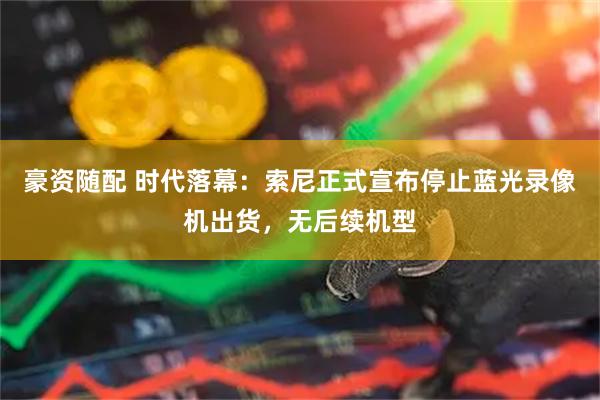 豪资随配 时代落幕：索尼正式宣布停止蓝光录像机出货，无后续机型