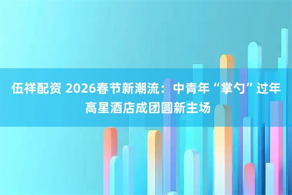 伍祥配资 2026春节新潮流：中青年“掌勺”过年 高星酒店成团圆新主场