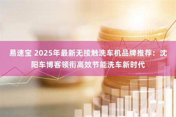 易速宝 2025年最新无接触洗车机品牌推荐：沈阳车博客领衔高效节能洗车新时代