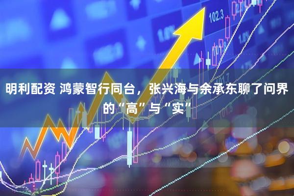 明利配资 鸿蒙智行同台，张兴海与余承东聊了问界的“高”与“实”