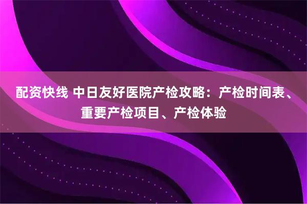 配资快线 中日友好医院产检攻略：产检时间表、重要产检项目、产检体验