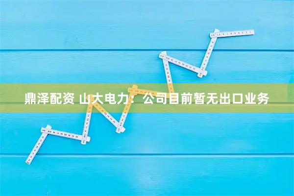 鼎泽配资 山大电力：公司目前暂无出口业务