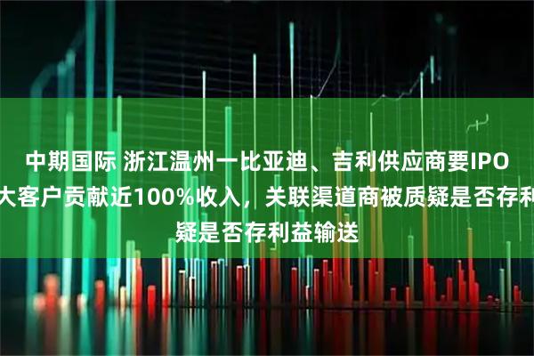 中期国际 浙江温州一比亚迪、吉利供应商要IPO！前五大客户贡献近100%收入，关联渠道商被质疑是否存利益输送