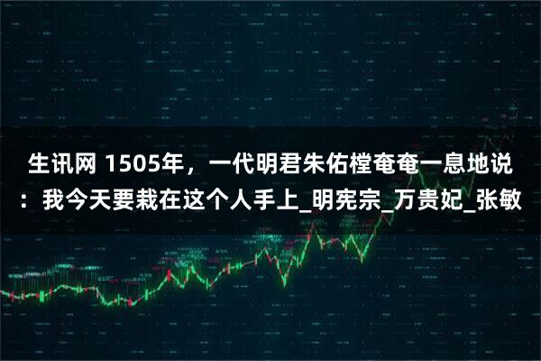 生讯网 1505年,一代明君朱佑樘奄奄一息地说:我今天要栽在这个人手上_明宪宗_万贵妃_张敏