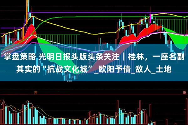 掌盘策略 光明日报头版头条关注｜桂林，一座名副其实的“抗战文化城”_欧阳予倩_敌人_土地