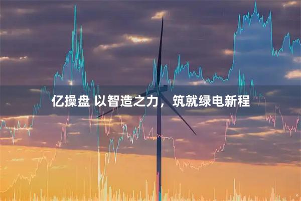 亿操盘 以智造之力，筑就绿电新程