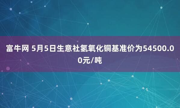 富牛网 5月5日生意社氢氧化铜基准价为54500.00元/吨
