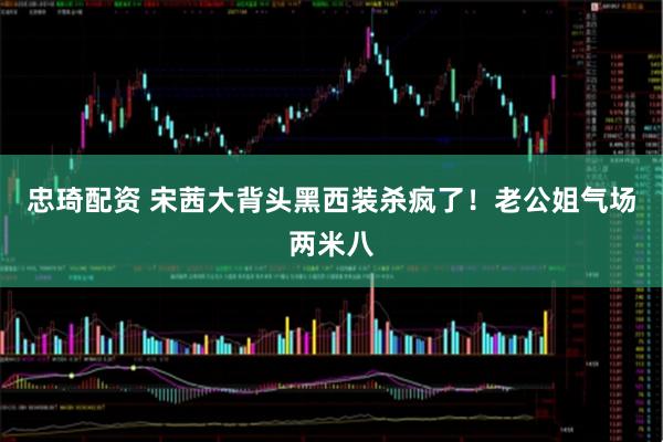 忠琦配资 宋茜大背头黑西装杀疯了！老公姐气场两米八