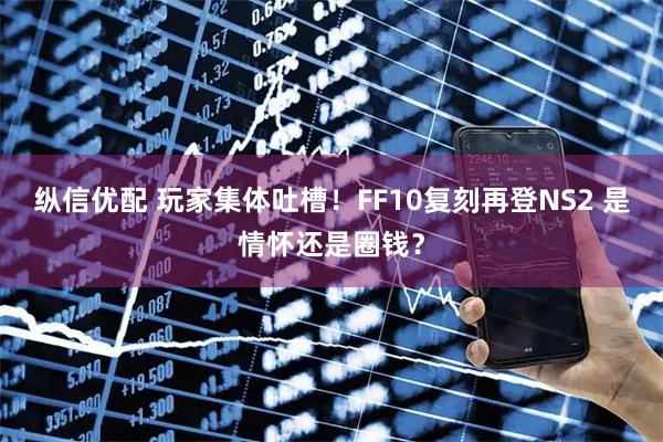 纵信优配 玩家集体吐槽！FF10复刻再登NS2 是情怀还是圈钱？