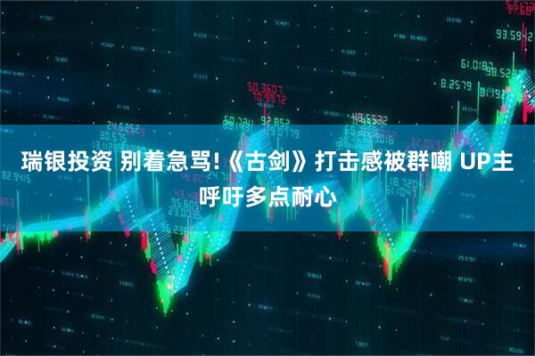 瑞银投资 别着急骂!《古剑》打击感被群嘲 UP主呼吁多点耐心