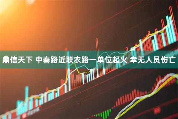 鼎信天下 中春路近联农路一单位起火 幸无人员伤亡