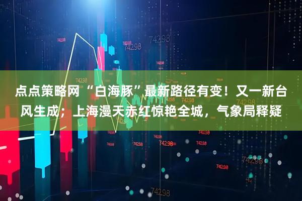 点点策略网 “白海豚”最新路径有变!又一新台风生成;上海漫天赤红惊艳全城,气象局释疑