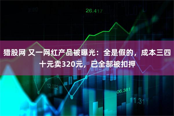 猎股网 又一网红产品被曝光：全是假的，成本三四十元卖320元，已全部被扣押