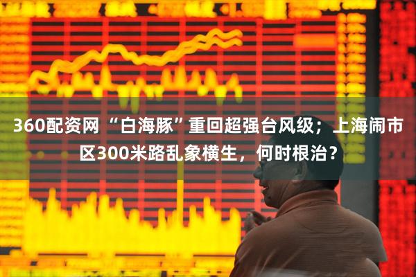 360配资网 “白海豚”重回超强台风级；上海闹市区300米路乱象横生，何时根治？